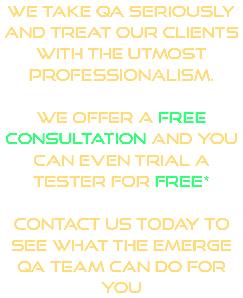 We take QA seriously and treat our clients with the utmost professionalism. We offer a free consultation and you can even trial a tester for free* Contact us today to see what the Emerge QA team can do for you